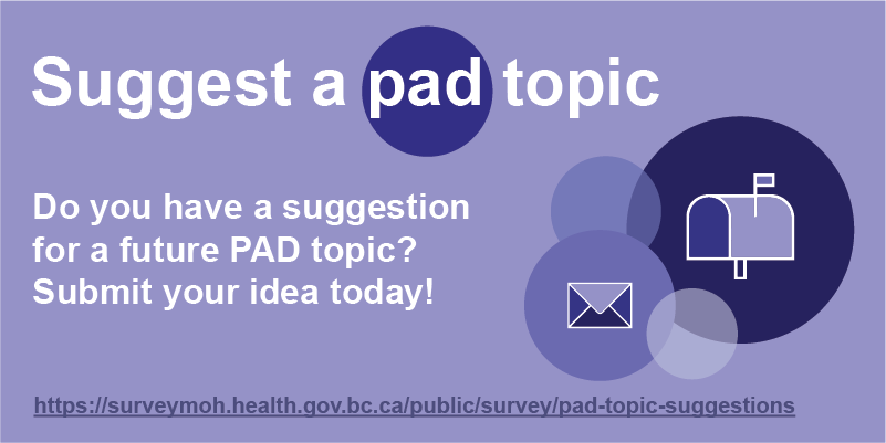 Do you have a suggestion for a future PAD topic? Submit your idea today!. Visit https://surveymoh.health.gov.bc.ca/public/survey/pad-topic-suggestions to submit your suggestion.