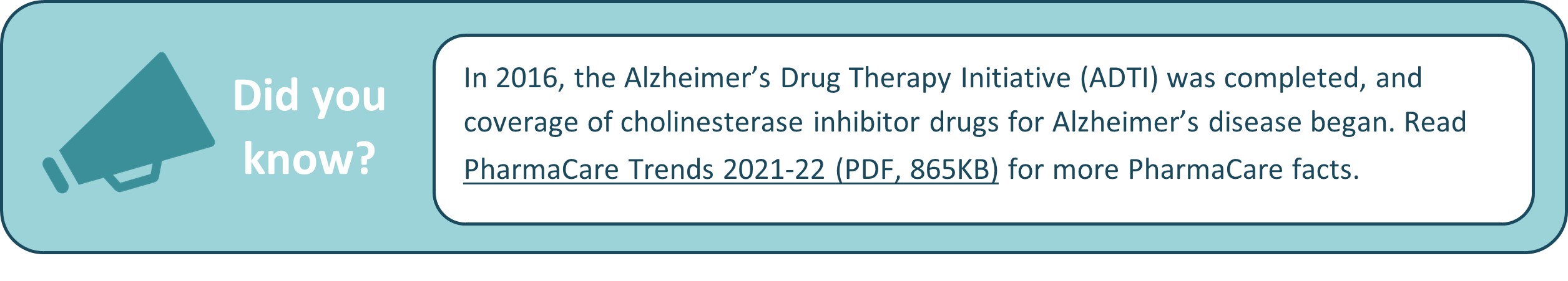 In 2016, the Alzheimer’s Drug Therapy Initiative (ADTI) was completed, and coverage of cholinesterase inhibitor drugs for Alzheimer’s disease began. Read PharmaCare Trends 2021-22 (PDF, 865KB) for more PharmaCare facts.