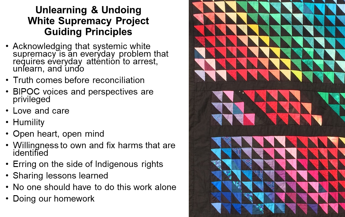 Quilt with colourful triangles on black background. Beside it are a list of guiding principles: Acknowledging that systemic white supremacy is an everyday problem that requires everyday attention to arrest, unlearn, and undo; Truth comes before reconciliation; BIPOC voices and perspectives are privileged; Love and care; Humility; Open heart, open mind; Willingness to own and fix harms that are identified; Erring on the side of Indigenous rights; Sharing lessons learned ; No one should have to do this work alone; Doing our homework