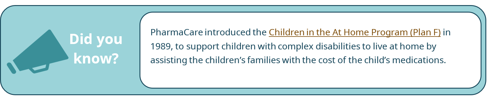 Did you know? PharmaCare introduced the Children in the At Home Program (Plan F) in 1989, to support children with complex disabilities to live at home by assisting the children's families with the cost of the child's medications.