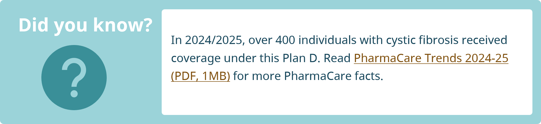 Did you know? In 2024/2025, over 400 individuals with cystic fibrosis received coverage under PharmaCare Plan D. Read PharmaCare Trends 2024-25 for more PharmaCare facts.