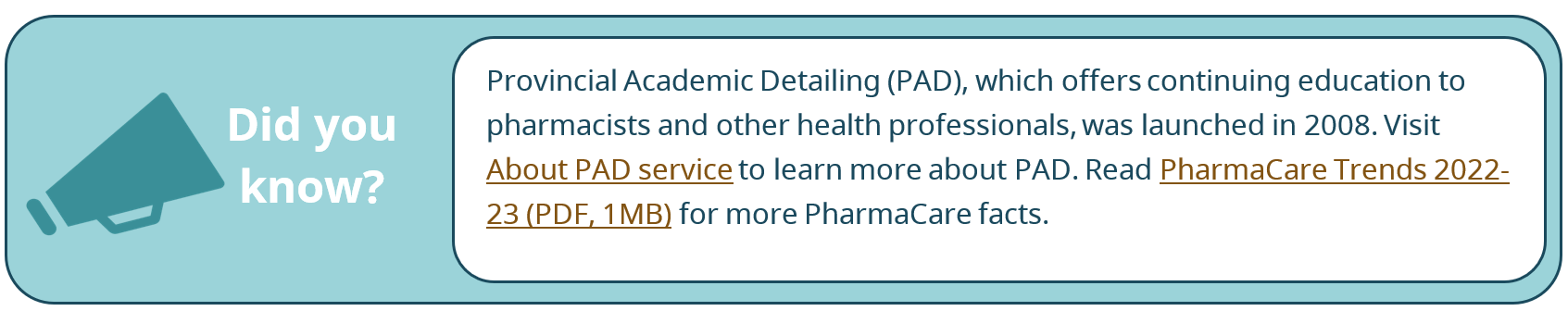 Did you know? Provincial Academic Detailing (PAD), which offers continuing education to pharmacists and other health professionals, was launched in 2008. Visit About PAD service to learn more about PAD. Read PharmaCare Trends 2022-23 (PDF, 1MB) for more PharmaCare facts.