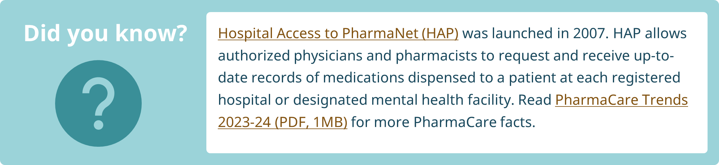 Did you know? Hospital Access to PharmaNet (HAP) was launched in 2007. HAP allows authorized physicians and pharmacists to request and receive up-to-date records of medications dispensed to a patient at each registered hospital or designated mental health facility. Read PharmaCare Trends 2023-24 for more PharmaCare facts.