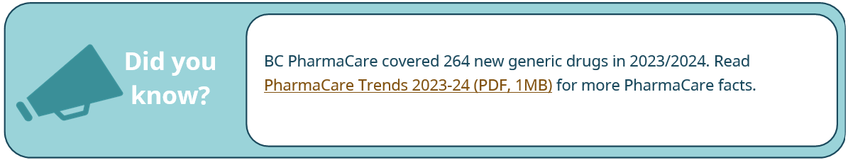 BC PharmaCare covered 264 new generic drugs in 2023/2024. Read PharmaCare Trends 2023-24 (PDF, 1MB) for more PharmaCare facts.
