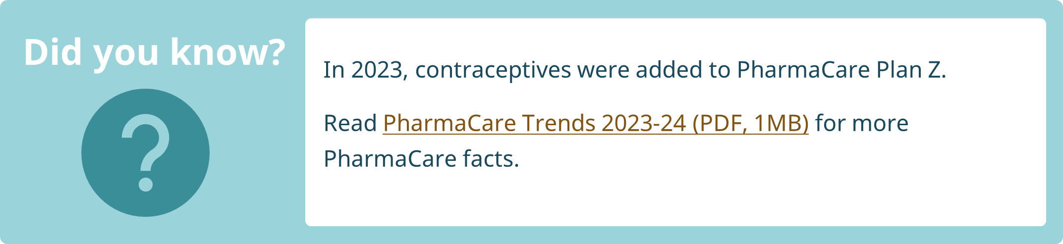 In 2023, contraceptives were added to PharmaCare Plan Z. Read PharmaCare Trends 2023-24 (PDF, 1MB) for more PharmaCare facts. 