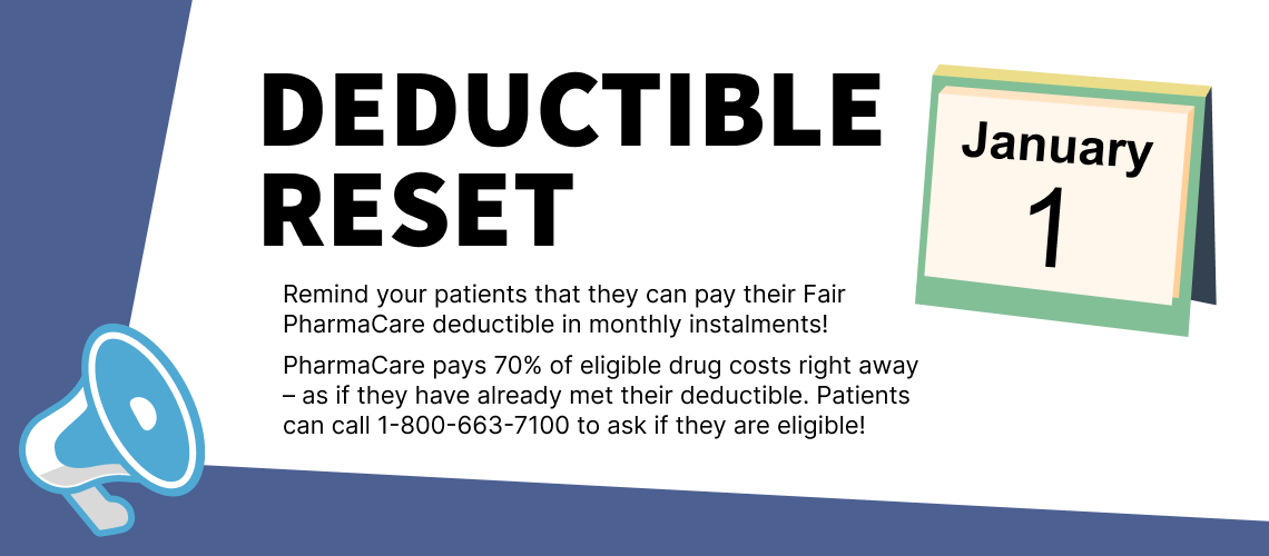 Remind your patients they can pay their Fair PharmaCare deductible in monthly instalments! PharmaCare pays 70% of eligible drug costs right away – as if they have already met their deductible. Patients can call 1-800-663-7100 to ask if they are eligible!