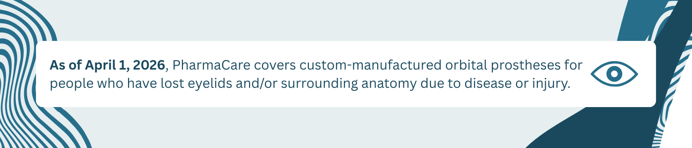 As of April 1, 2026, PharmaCare covers custom-manufactured orbital prostheses for people who have lost eyelids and/or surrounding anatomy due to disease or injury. 