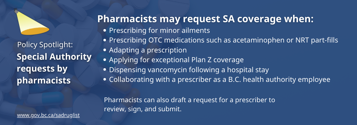 Pharmacists may request SA coverage when: Prescribing for minor ailments; prescribing OTC medications such as acetaminophen or NRT part-fills; adapting a prescription; applying for exceptional Plan Z coverage; dispensing vancomycin following a hospital stay; collaborating with a prescriber as a BC health authority employee. Pharmacists can also draft a request for a prescriber to review, sign, and submit.