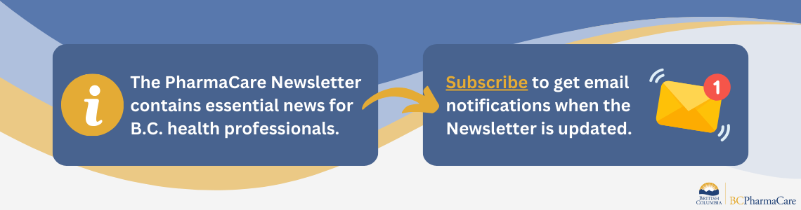  The PharmaCare Newsletter contains essential news for B.C. health professionals. Subscribe to get email notifications when the Newsletter is updated. 