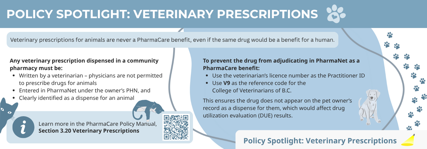 Veterinary prescriptions for animals are never a PharmaCare benefit, even if the same drug would be a benefit for a human. Any veterinary prescription dispensed in a community pharmacy must be written by a veterinarian (physicians are not permitted to prescribe drugs for animals), entered in PharmaNet under the owner's PHN, and clearly identified as a dispense for an animal. To prevent the drug from adjudicating in PharmaNet as a PharmaCare benefit, use the veterinarian's licence number as the Practitioner ID; use V9, the reference code for the College of Veterinarians of B.C. This ensures the drug does not appear on the pet owner's record as a dispense for them, which would affect drug utilization evaluation (DUE)  results. Learn more in the PharmaCare Policy Manual, Section 3.20 Veterinary Prescriptions  