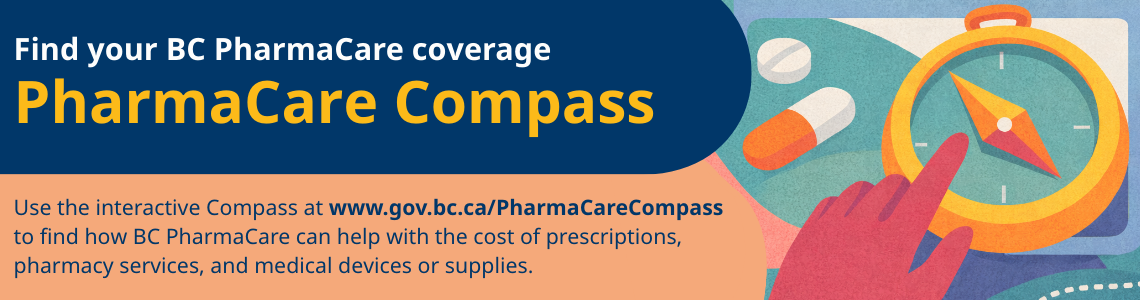 Find your BC PharmaCare coverage with the PharmaCare Compass. Use the interactive Compass at www.gov.bc.ca/pharmacarecompass to find how BC PharmaCare can help with the cost of prescriptions, pharmacy services, and medical devices or supplies.