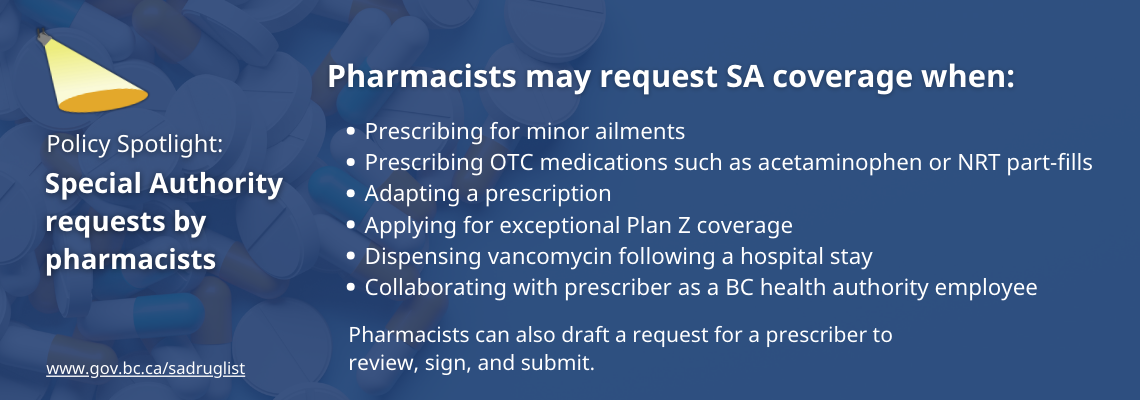  Pharmacists may request SA coverage when: prescribing for minor ailments, prescribing OTC medications such as acetaminophen or NRT part-fills, adapting a prescription, applying for exceptional Plan Z coverage, dispensing vancomycin following a hospital stay, collaborating with prescriber as a BC health authority employee. Pharmacists can also draft a request for a prescriber to review, sign, and submit.